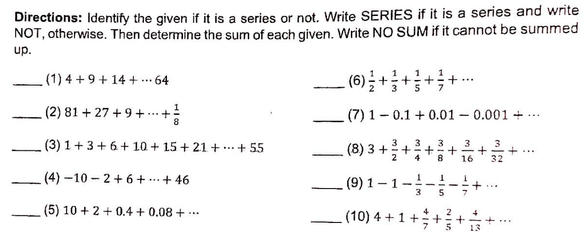 Directions: Identify the given if it is a series or not. Write SERIES if it is a series and write
NOT, otherwise. Then determine the sum of each given. Write NO SUM if it cannot be summed
up.
1
1
1
(1) 4 +9 + 14 + ...
64
(6) ÷+
2
5
7
1
(2) 81 + 27 + 9 +
(7) 1 - 0.1 + 0.01 - 0.001 +
8
(3) 1 +3 + 6+ 10 + 15 + 21 + ...
3
3
3
+ 55
(8) 3 +
2
4
8
16
32
(4) -10 - 2 + 6 +
... + 46
(9) 1 – 1-
1
3
(5) 10 + 2 + 0.4 + 0.08 + .….
4
2
(10) 4 + 1 +
+...
13
+
