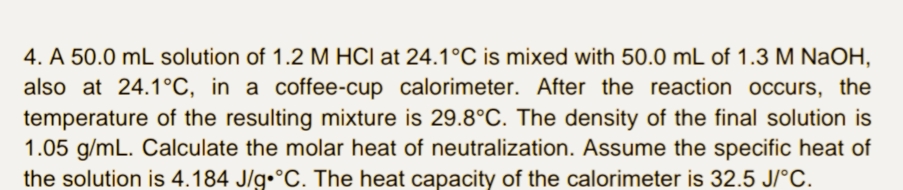 4. A 50.0 mL solution of 1.2 M HCI at 24.1°C is mixed with 50.0 mL of 1.3 M NaOH,
also at 24.1°C, in a coffee-cup calorimeter. After the reaction occurs, the
temperature of the resulting mixture is 29.8°C. The density of the final solution is
1.05 g/mL. Calculate the molar heat of neutralization. Assume the specific heat of
the solution is 4.184 J/g•°C. The heat capacity of the calorimeter is 32.5 J/°C.
