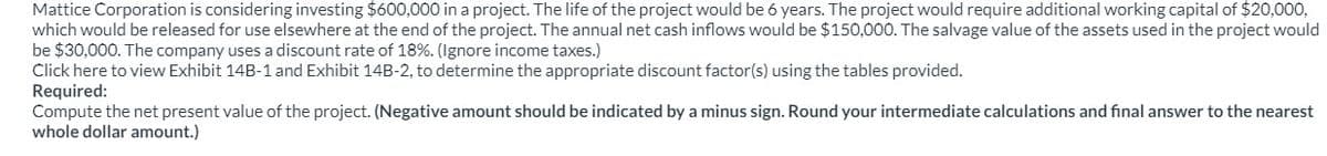 Mattice Corporation is considering investing $600,000 in a project. The life of the project would be 6 years. The project would require additional working capital of $20,000,
which would be released for use elsewhere at the end of the project. The annual net cash inflows would be $150,000. The salvage value of the assets used in the project would
be $30,000. The company uses a discount rate of 18%. (Ignore income taxes.)
Click here to view Exhibit 14B-1 and Exhibit 14B-2, to determine the appropriate discount factor(s) using the tables provided.
Required:
Compute the net present value of the project. (Negative amount should be indicated by a minus sign. Round your intermediate calculations and final answer to the nearest
whole dollar amount.)