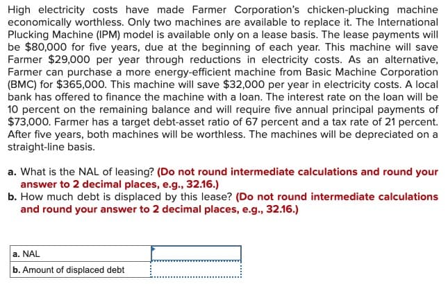 High electricity costs have made Farmer Corporation's chicken-plucking machine
economically worthless. Only two machines are available to replace it. The International
Plucking Machine (IPM) model is available only on a lease basis. The lease payments will
be $80,000 for five years, due at the beginning of each year. This machine will save
Farmer $29,000 per year through reductions in electricity costs. As an alternative,
Farmer can purchase a more energy-efficient machine from Basic Machine Corporation
(BMC) for $365,000. This machine will save $32,000 per year in electricity costs. A local
bank has offered to finance the machine with a loan. The interest rate on the loan will be
10 percent on the remaining balance and will require five annual principal payments of
$73,000. Farmer has a target debt-asset ratio of 67 percent and a tax rate of 21 percent.
After five years, both machines will be worthless. The machines will be depreciated on a
straight-line basis.
a. What is the NAL of leasing? (Do not round intermediate calculations and round your
answer to 2 decimal places, e.g., 32.16.)
b. How much debt is displaced by this lease? (Do not round intermediate calculations
and round your answer to 2 decimal places, e.g., 32.16.)
a. NAL
b. Amount of displaced debt