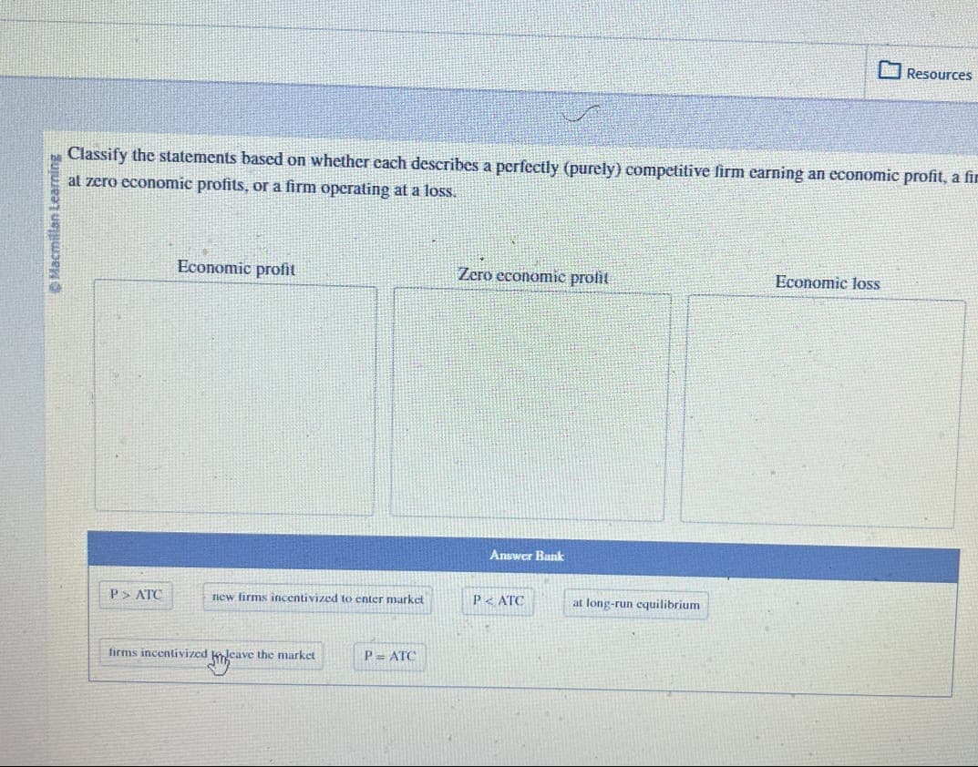 Macmillan Learning
Classify the statements based on whether each describes a perfectly (purely) competitive firm earning an economic profit, a fir
at zero economic profits, or a firm operating at a loss.
P> ATC
Economic profit
new firms incentivized to enter market
firms incentivized to leave the market
P= ATC
Zero economic profit
Answer Bank
PATC
at long-run equilibrium
Resources
Economic loss