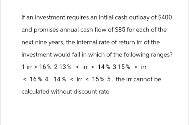 if an investment requires an intiial cash outloay of $400
and promises annual cash flow of $85 for each of the
next nine years, the internal rate of return irr of the
investment would fall in which of the following ranges?
1 irr> 16% 2 13% < irr < 14% 3 15% < irr
< 16% 4. 14% < irr < 15% 5. the irr cannot be
calculated without discount rate