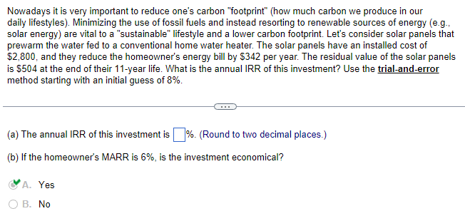 Nowadays it is very important to reduce one's carbon "footprint" (how much carbon we produce in our
daily lifestyles). Minimizing the use of fossil fuels and instead resorting to renewable sources of energy (e.g.,
solar energy) are vital to a "sustainable" lifestyle and a lower carbon footprint. Let's consider solar panels that
prewarm the water fed to a conventional home water heater. The solar panels have an installed cost of
$2,800, and they reduce the homeowner's energy bill by $342 per year. The residual value of the solar panels
is $504 at the end of their 11-year life. What is the annual IRR of this investment? Use the trial-and-error
method starting with an initial guess of 8%.
(a) The annual IRR of this investment is%. (Round to two decimal places.)
(b) If the homeowner's MARR is 6%, is the investment economical?
A. Yes
B. No