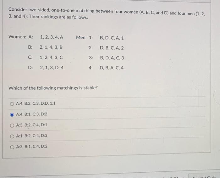 Consider two-sided, one-to-one matching between four women (A, B, C, and D) and four men (1, 2,
3, and 4). Their rankings are as follows:
Women: A:
B:
C:
D:
1, 2, 3, 4, A
2, 1, 4, 3, B
1, 2, 4, 3, C
2, 1, 3, D, 4
Men: 1:
2:
3:
O A:4, B:2, C:3, D:D, 1:1
A:4, B:1, C:3, D:2
OA:3, B:2, C:4, D:1
OA:1, B2, C:4, D:3
A:3, B:1, C:4, D:2
4:
Which of the following matchings is stable?
B, D, C, A, 1
D, B, C, A, 2
B, D, A, C, 3
D, B, A, C, 4
mnt
welt Orde