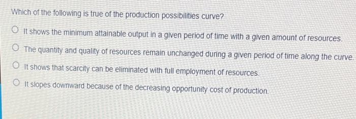 Which of the following is true of the production possibilities curve?
O It shows the minimum attainable output in a given period of time with a given amount of resources.
O The quantity and quality of resources remain unchanged during a given period of time along the curve.
O It shows that scarcity can be eliminated with full employment of resources.
O It slopes downward because of the decreasing opportunity cost of production.