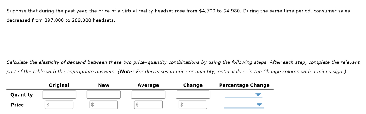 Suppose that during the past year, the price of a virtual reality headset rose from $4,700 to $4,980. During the same time period, consumer sales
decreased from 397,000 to 289,000 headsets.
Calculate the elasticity of demand between these two price-quantity combinations by using the following steps. After each step, complete the relevant
part of the table with the appropriate answers. (Note: For decreases in price or quantity, enter values in the Change column with a minus sign.)
Original
Quantity
Price
$
$
New
Average
$
Change
$
Percentage Change