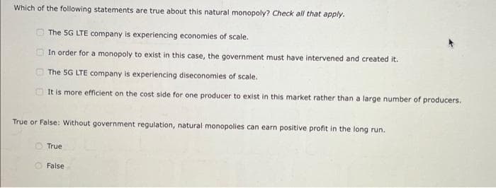 Which of the following statements are true about this natural monopoly? Check all that apply.
The 5G LTE company is experiencing economies of scale.
In order for a monopoly to exist in this case, the government must have intervened and created it.
The 5G LTE company is experiencing diseconomies of scale.
It is more efficient on the cost side for one producer to exist in this market rather than a large number of producers.
True or False: Without government regulation, natural monopolies can earn positive profit in the long run.
True
False