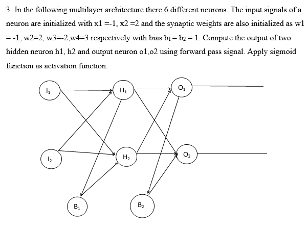 3. In the following multilayer architecture there 6 different neurons. The input signals of a
neuron are initialized with x1 =-1, x2 =2 and the synaptic weights are also initialized as wl
= -1, w2=2, w3=-2,w4=3 respectively with bias bị = b2 =1. Compute the output of two
hidden neuron hl, h2 and output neuron ol,02 using forward pass signal. Apply sigmoid
function as activation function.
H2
BỊ
B2
