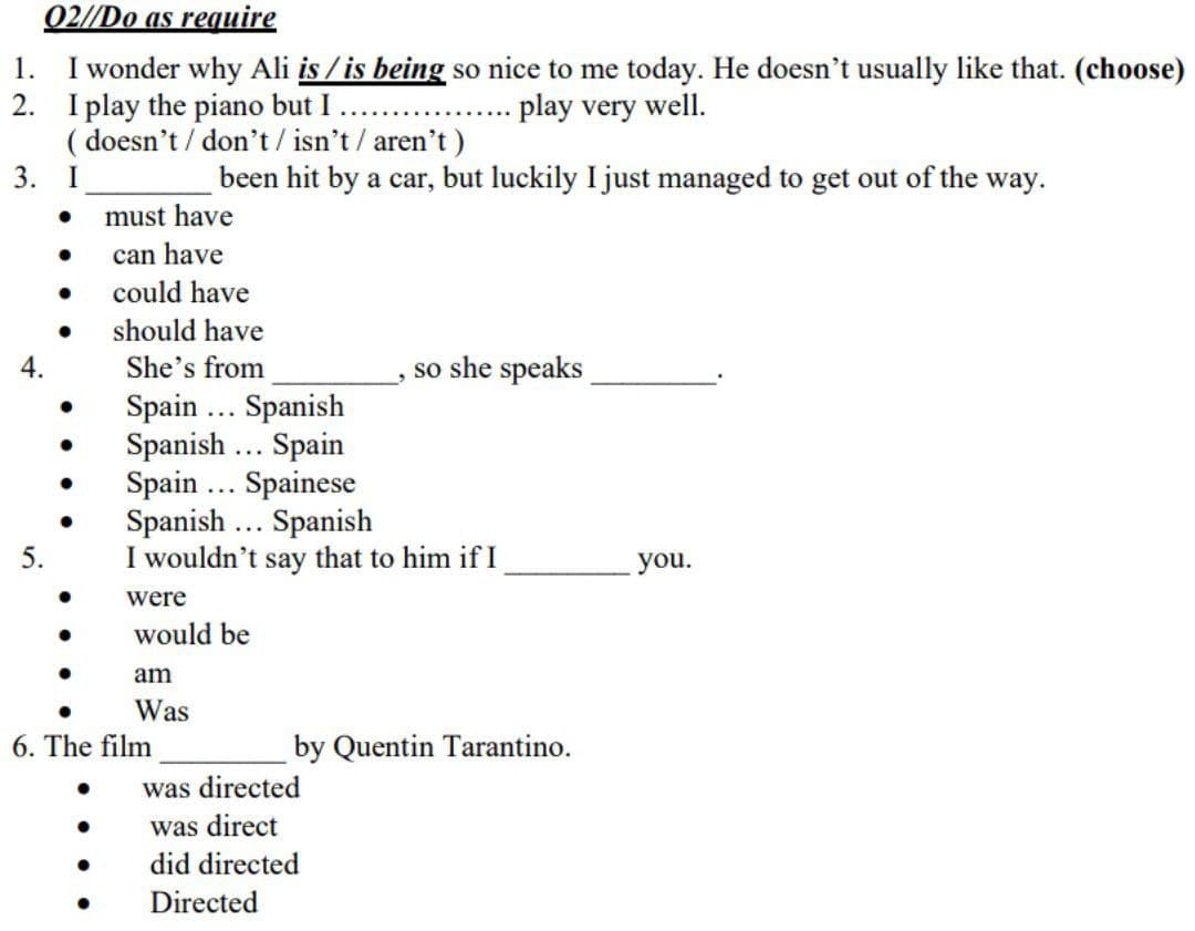 02//Do as require
I wonder why Ali is / is being so nice to me today. He doesn't usually like that. (choose)
2. I play the piano but I
( doesn't / don't/ isn't/ aren't)
3.
1.
play very well.
..
been hit by a car, but luckily I just managed to get out of the way.
must have
can have
could have
should have
She's from
Spain .. Spanish
Spanish ... Spain
Spain ... Spainese
Spanish ... Spanish
I wouldn't say that to him if I
4.
so she speaks
5.
you.
were
would be
am
Was
6. The film
by Quentin Tarantino.
was directed
was direct
did directed
Directed
