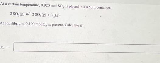 At a certain temperature, 0.920 mol SO, is placed in a 4.50 L container.
2 SO, (g) 2 SO₂(g) + O₂(g)
At equilibrium, 0.190 mol O₂ is present. Calculate Ke.
K₁ =