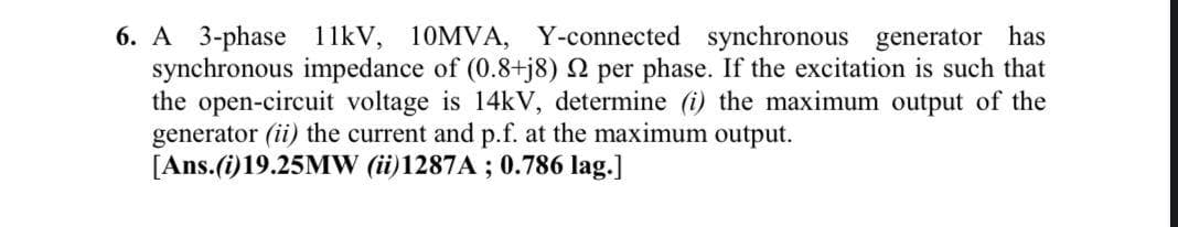 A 3-phase 1 1kV, 10MVA, Y-connected synchronous generator has
synchronous impedance of (0.8+j8) N per phase. If the excitation is such that
the open-circuit voltage is 14kV, determine (i) the maximum output of the
generator (ii) the current and p.f. at the maximum output.
