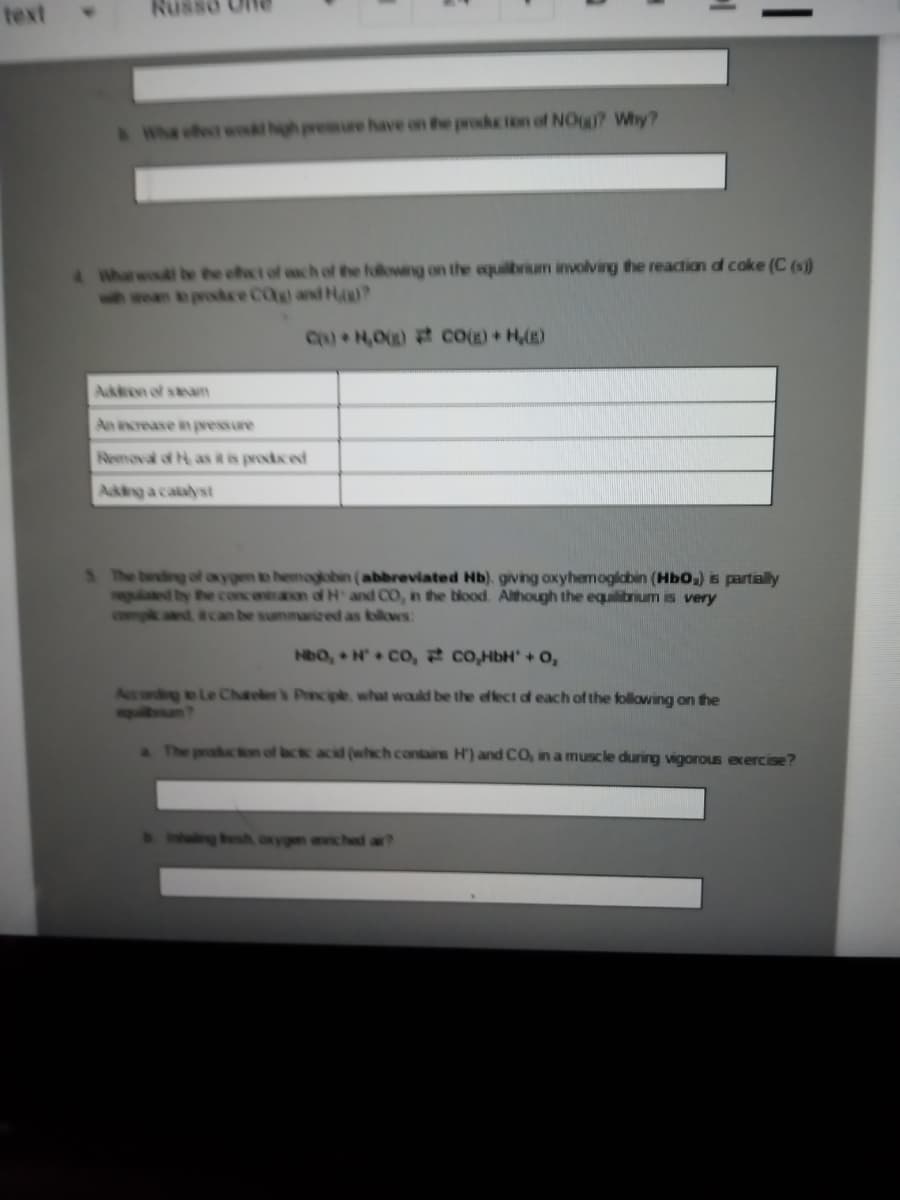 text
Nu
Whe ofect wokl hgh presure have on the proketon of NOg? Why?
4 Wharwoud be the efat of ach of the fulowing on the equilbrium iimvolving the reacion o coke (C (s)
when e prokre CO and H
C) H,0) cog)+ H,(E)
Akten of steam
An increase in pvessure
Removal of H as it is prodced
Akng a catalst
S he birding of axygen to hemagbbin (abbreviated Hb). giving oxyhemogldbin (HbO,) s partially
glaed by he
compk ad tcan be summarized as bolows:
contraon of H and CO, in the blood. Although the equilibrum is very
HbO, H CO, co,HbH + o,
Accordg to Le Chaelers Princpe what wauld be the effect of each of the following on the
squban?
a The produc on of ac acid (whch contairs Hr) and CO, in a muscle during vigorous exercise?
ng besh oxygen aiched a?
