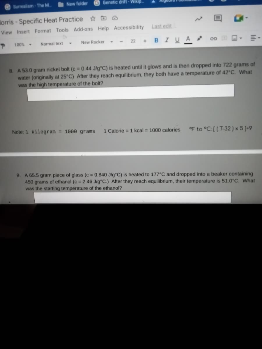 Surrealism-The M.
New folder
Genetic drift - Wikip.
Morris- Specific Heat Practice ☆ D @
View Insert Format Tools Add-ons Help Accessibility
Last edit
- - 22+
BIUA
100%-
Normal text
New Rocker
8. A 53.0 gram nickel bolt (c = 0.44 J/g°C) is heated until it glows and is then dropped into 722 grams of
water (originally at 25°C) After they reach equilibrium, they both have a temperature of 42°C. What
was the high temperature of the bolt?
Note: 1 kilogram = 1000 grams
1 Calorie = 1 kcal = 1000 calories
oF to °C: [ (T-32 ) × 5 ]-9
9. A 65.5 gram piece of glass (c = 0.840 J/g°C) is heated to 177°C and dropped into a beaker containing
450 grams of ethanol (c = 2.46 J/g°C.) After they reach equilibrium, their temperature is 51.0°C. What
was the starting temperature of the ethanol?
