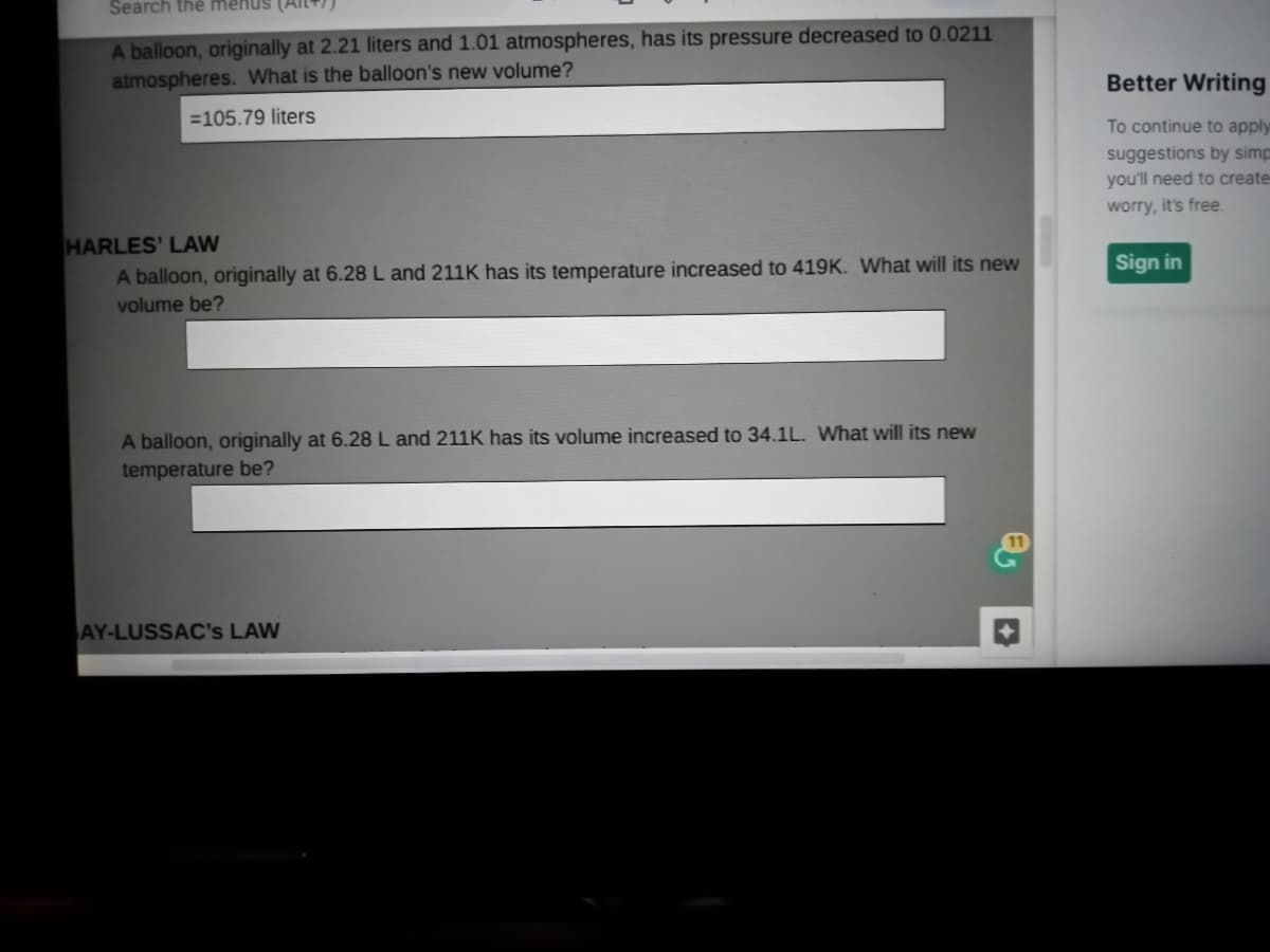 Search thế menus (All))
A balloon, originally at 2.21 liters and 1.01 atmospheres, has its pressure decreased to 0.0211
atmospheres. What is the balloon's new volume?
Better Writing
=105.79 liters
To continue to apply
suggestions by simp
you'll need to create
worry, it's free.
HARLES' LAW
A balloon, originally at 6.28L and 211K has its temperature increased to 419K. What will its new
Sign in
volume be?
A balloon, originally at 6.28L and 211K has its volume increased to 34.1L. What will its new
temperature be?
AY-LUSSAC's LAW
