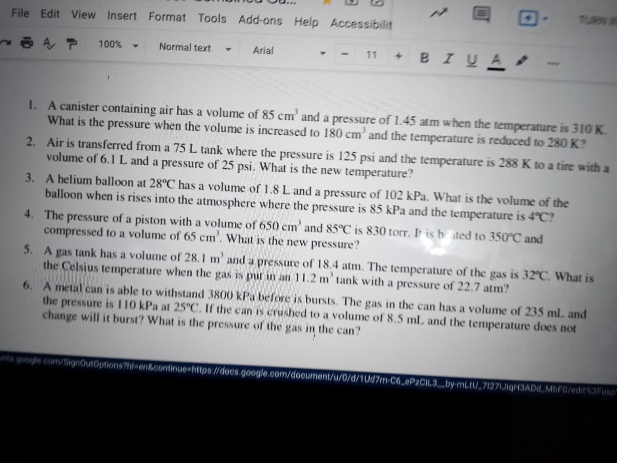 TURN N
File Edit View Insert Format Tools Add-ons Help Accessibilit
BIUA
100%
Normal text
Arial
11
1. A canister containing air has a volume of 85 cm’ and a pressure of 1.45 atm when the temperature is 310 K.
What is the pressure when the volume is increased to 180 cm’ and the temperature is reduced to 280 K?
2. Air is transferred from a 75 L tank where the pressure is 125 psi and the temperature is 288 K to a tire with a
volume of 6.1 L and a pressure of 25 psi. What is the new temperature?
3. A helium balloon at 28°C has a volume of 1.8 L and a pressure of 102 kPa. What is the volume of the
balloon when is rises into the atmosphere where the pressure is 85 kPa and the temperature is 4°C?
4. The pressure of a piston with a volume of 650 cm' and 85°C is 830 torr. It is be ated to 350°C and
compressed to a volume of 65 cm'. What is the new pressure?
5. A gas tank has a volume of 28.1 m' and a pressure of 18.4 atm. The temperature of the gas is 32°C. What is
the Celsius temperature when the gas is put in an 11.2 m' tank with a pressure of 22.7 atm?
6. A metal can is able to withstand 3800 kPa before is bursts. The gas in the can has a volume of 235 mL and
the pressure is 110 kPa at 25°C, If the can Is crushed to a volume of 8.5 mL and the temperature does not
change will it burst? What is the pressure of the
gas
in
the can?
nts google.com/SignOutOptions?hl=en&continue=https://docs.google.com/document/u/0/d/1Ud7m-C6_@P2CIL3_by-mLtU_7127lJiqH3ADd MBFO/edit%3Fusp
