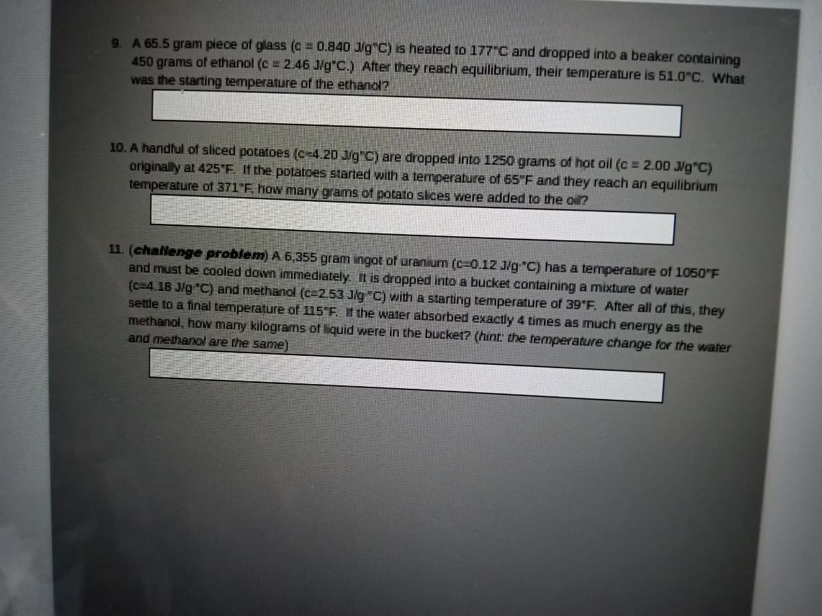 9. A 65.5 gram piece of glass (c 0.840 Jg C) s heated to 177"C and dropped into a beaker containing
450 grams of ethanol (c 2.46 J/g"C.) After they reach equilibrium, their temperature is 51.0 C. What
was the starting temperature of the ethanol?
10. A handful of sliced potatoes (c-4.20 J/g C) are dropped into 1250 grams of hot oil (c 2.00 Ng"C)
originally at 425"F. If the potatoes started with a temperabure of 65"F and they reach an equilibrium
temperature of 371"F, how many grams of potato sices were added to the oi?
11. (challenge problem) A 6,355 gram ingot of uranium (c-0.12 J/g"C) has a temperature of 1050 F
and must be cooled down immediately IL is dropped into a bucket containing a mixture of water
(c=4.18 J/g "C) and methanol (c-2.53 Jig C) with a starting temperature of 39 F. After all of this, they
settle to a final temperature of 115 F t the water absorbed exactly 4 times as much energy as the
methanol, how many kilograms of liquid weTe in the bucke1? (hint the temperature change for the water
and methanol are the same)
