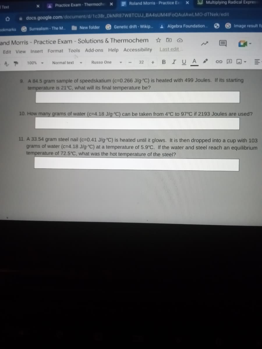 Roland Morris- Practice Ex
Sab Multiplying Radical Expres
Text
APractice Exam-Thermoch
docs google.com/document/d/1c38r DKNRB87W8TCUJ_BA4sUM4IFoQAulAwLMO-dTNek/edit
G Surrealism - The M..
New folder
Genetic drift - Wikip..
Algebra Foundation.
G Image result fo
pokmarks
and Morris - Practice Exam - Solutions & Thermochem
Last edit
Edit View Insert Format Tools Add-ons Help Accessibility
32 + BI UA
100% -
Normal text
Russo One
9. A 84.5 gram sample of speedskatium (c=0.266 J/g C) is heated with 499 Joules. If its starting
temperature is 21°C, what will its final temperature be?
10. How many grams of water (c=4.18 J/g-°C) can be taken from 4°C to 97°C if 2193 Joules are used?
11. A 33.54 gram steel nail (c=0.41 J/g-°C) is heated until it glows. It is then dropped into a cup with 103
grams of water (c=4.18 J/g-°C) at a temperature of 5.9°C. If the water and steel reach an equilibrium
temperature of 72.5°C, what was the hot temperature of the steel?
