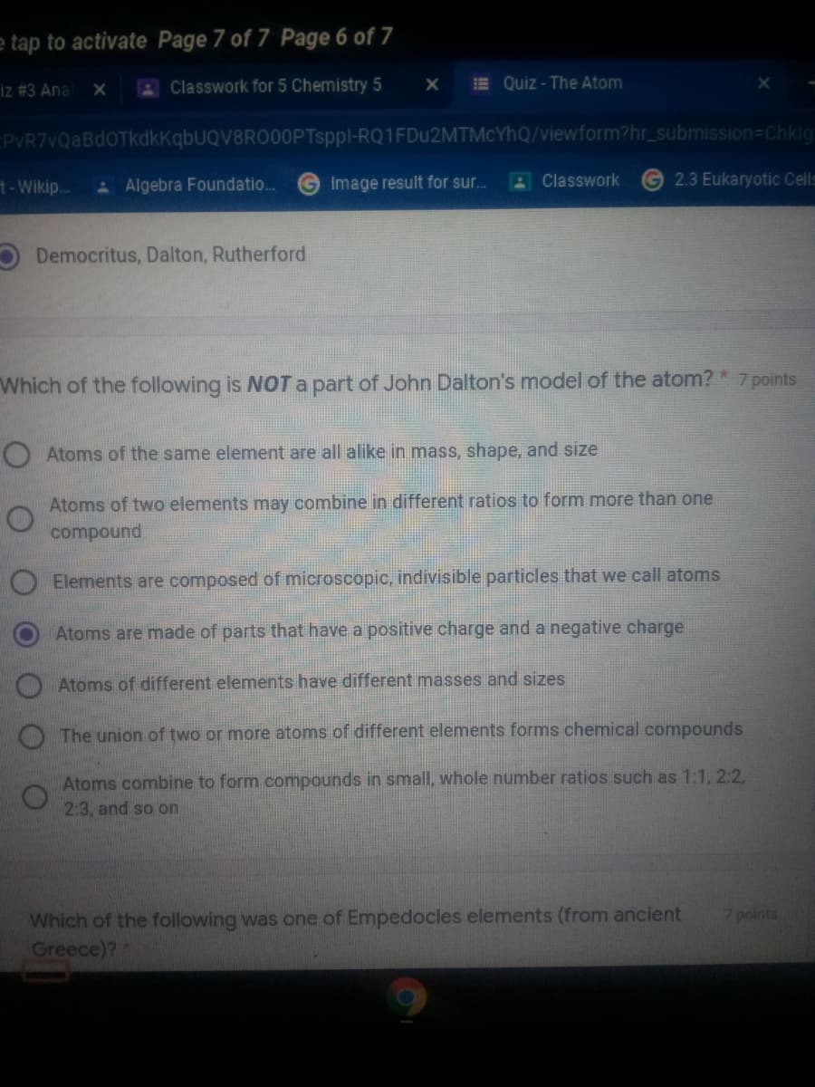 e tap to activate Page 7 of 7 Page 6 of 7
iz #3 Ana
Classwork for 5 Chemistry 5
E Quiz - The Atom
EPVR7vQaBdOTkdkkqbUQV8RO00PTsppl-RQ1FDU2MTMCYHQ/viewform?hr_submission=Chkig
t-Wikip.
A Algebra Foundatio.
G Image result for sur.
Classwork
2.3 Eukaryotic Cells
Democritus, Dalton, Rutherford
Which of the following is NOT a part of John Dalton's model of the atom? * 7 points
O Atoms of the same element are all alike in mass, shape, and size
Atoms of two elements may combine in different ratios to form more than one
compound
Elements are composed of microscopic, indivisible particles that we call atoms
Atoms are made of parts that have a positive charge and a negative charge
Atoms of different elements have different masses and sizes
O The union of two or more atoms of different elements forms chemical compounds
Atoms combine to form compounds in small, whole number ratios such as 1:1, 2:2,
2:3, and so on
Which of the following was one of Empedocles elements (from ancient
Greece)?
points
