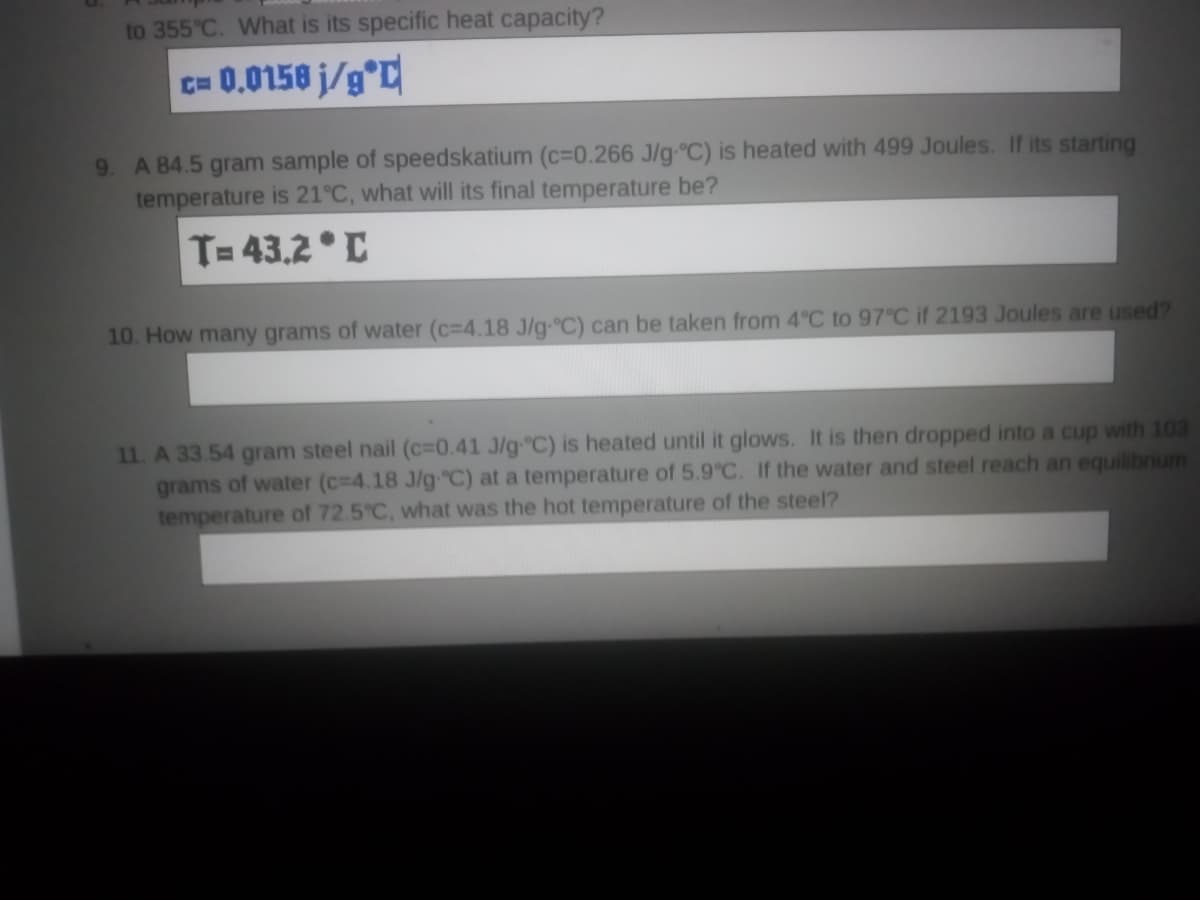 to 355°C. What is its specific heat capacity?
c= 0.0158 j/g°C
9. A 84.5 gram sample of speedskatium (c=0.266 J/g-°C) is heated with 499 Joules. If its starting
temperature is 21°C, what will its final temperature be?
T= 43.2 ° C
10. How many grams of water (c=4.18 J/g-°C) can be taken from 4 C to 97°C if 2193 Joules are used?
11. A 33.54 gram steel nail (c=0.41 J/g C) is heated until it glows. It is then dropped into a cup with 103
grams of water (c=4.18 J/g-C) at a temperature of 5.9°C. If the water and steel reach an equilibrium
temperature of 72.5 C, what was the hot temperature of the steel?
