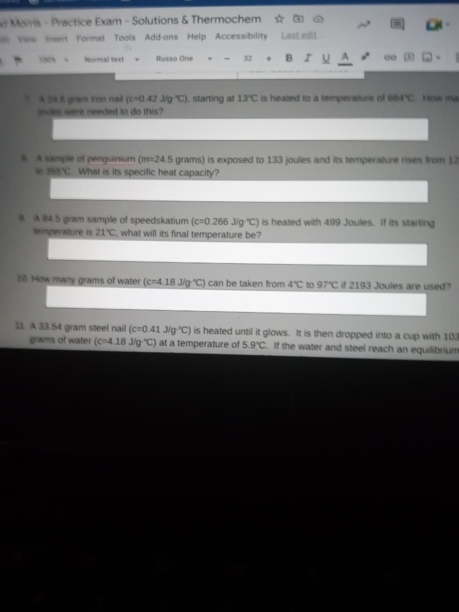 d Morris-Practice Exam-Solutions & Thermochem
View Insert Format Tools Add-ons Help Accessibility
Last edit
- - 32 + BIU
YO0
Normal text
Russo One
PA 24.6 gram iron nail (c-0.42 J/g-C), starting at 13°C is heated to a temperature of 664 C How ma
joules were needed to do this?
A sample of penguinium (m-24.5 grams) is exposed to 133 joules and its temperature rises from 12
to 355 C What is its specific heat capacity?
A 84.5 gram sample of speedskatium (c=0.266 J/g-°C) is heated with 499 Joules. If its starting
temperature is 21°C, what will its final temperature be?
10. How many grams of water (c=4.18 J/g-°C) can be taken from 4°C to 97°C it 2193 Joules are used?
11. A 33.54 gram steel nail (c=0.41 J/g-°C) is heated until it glows. It is then dropped into a cup with 103
grams of water (c=4.18 J/g-°C) at a temperature of 5.9°C. If the water and steel reach an equilibrium
