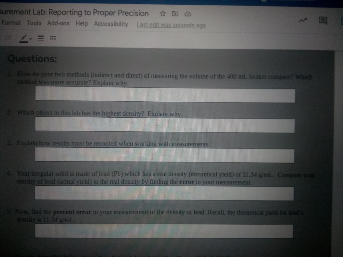 surement Lab: Reporting to Proper Precision
Format Tools Add-ons Help Accessibility
Last edit was seconds ago
Questions:
1. How do your two methods (indirect and direct) of measuring the volume of the 400 mL beaker compare? Which
method was more accurate? Explain why.
2 Which object in this lab has the highest density? Explain why.
3. Explain how results must be recorded when working with measurements.
4. Your iregular solid is made of lead (Pb) which has a real density (theoretical yield) of 11.34 g/mL.. Compare your
density of lead (actual yield) to the real density by finding the error in your measurement.
Now, find the percent error in your measurement of the density of lead. Recall, the theoretical yield for lead's
density is 11.34 g/mL.
