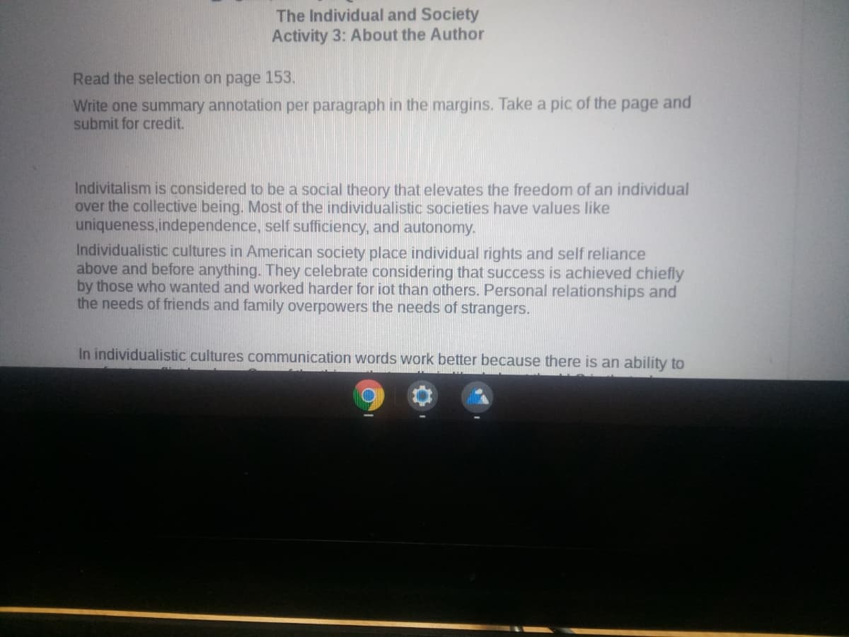 The Individual and Society
Activity 3: About the Author
Read the selection on page 153.
Write one summary annotation per paragraph in the margins. Take a pic of the page and
submit for credit.
Indivitalism is considered to be a social theory that elevates the freedom of an individual
over the collective being. Most of the individualistic societies have values like
uniqueness.independence, self sufficiency, and autonomy.
Individualistic cultures in American society place individual rights and self reliance
above and before anything. They celebrate considering that success is achieved chiefly
by those who wanted and worked harder for iot than others. Personal relationships and
the needs of friends and family overpowers the needs of strangers.
In individualistic cultures communication words work better because there is an ability to
