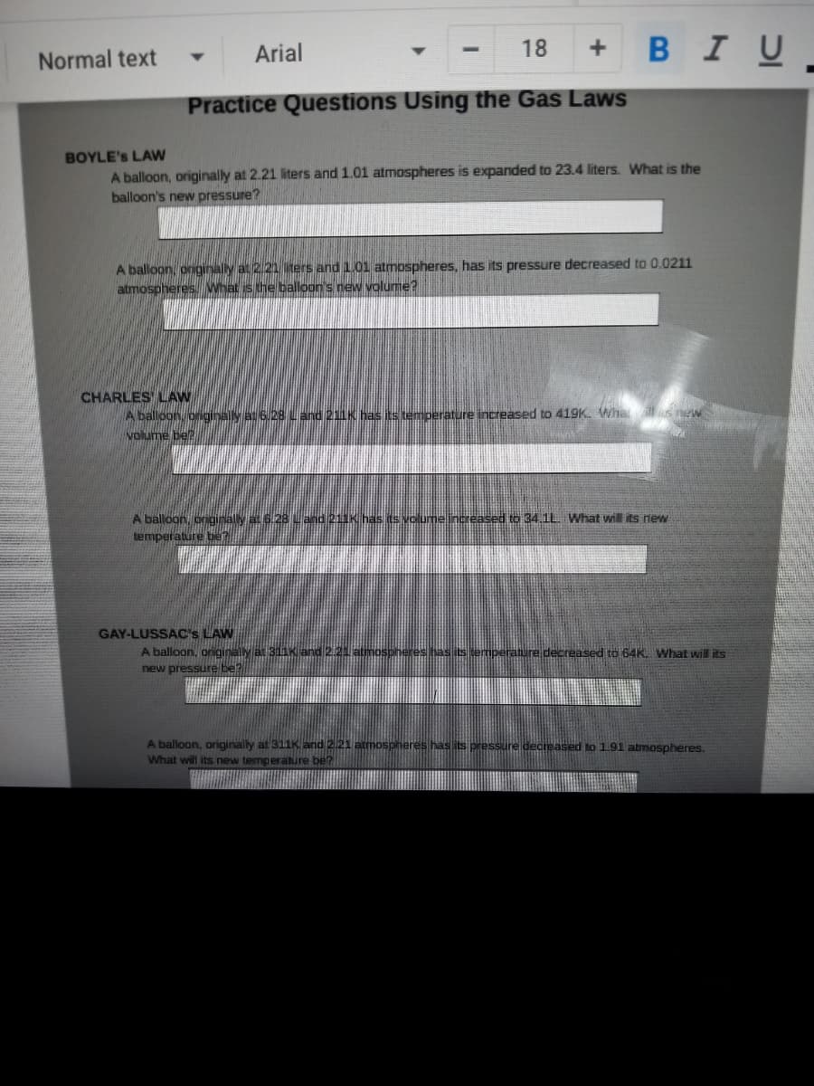 в I U
Normal text
Arial
18
Practice Questions Using the Gas Laws
BOYLE's LAW
A balloon, originally at 2.21 liters and 1.01 atmospheres is expanded to 23.4 liters. What is the
balloon's new pressure?
A balloon, onginally at 2.21 ters and 1.01 atmospheres, has its pressure decreased to 0.0211
atmospheres What is the balloon's new volume?
CHARLES LAW
A balloon originalMa 6U28 Land 21IK Gas is teT perature increased to 419K. Wha us new
volume be?
A balloon, onginaly at 6.28 Land 211K has its volumeincreased to 34.1L. What will its new
temperature be?
GAY-LUSSAC's LAW
A balloon, griginally at BI
temperature decreased to 64K. What will its
new pressure be
A balloon, originally at 311K and 2.21 atmospheres
What will its new temperature be?
decreased to 191 atmospheres.
