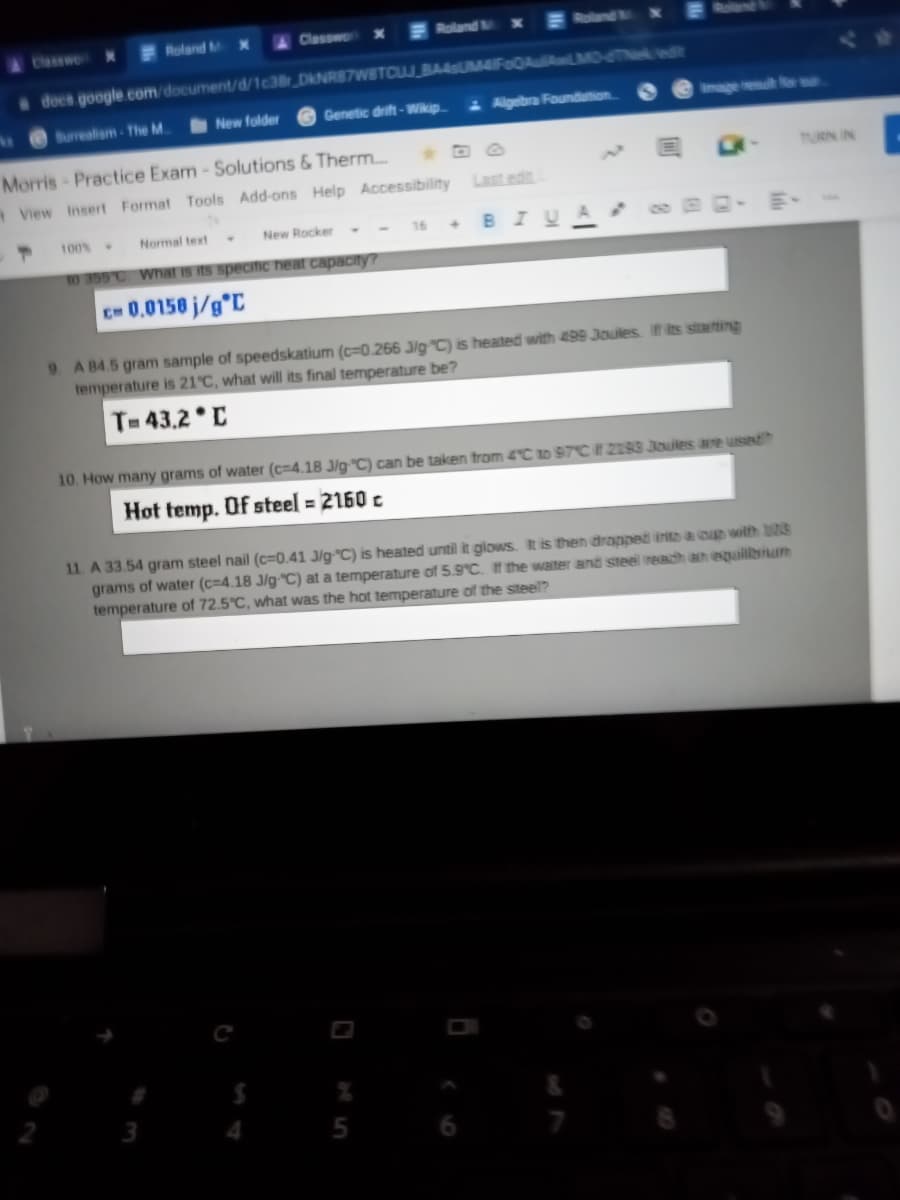 Classwe x
Roland M x
Classwo x
Roland M
E Roland x
docs google.com/document/d/1c38r DkNR87WBTCUJ BA4sUM4IFoQAulAwLMMO-6TNeedt
Burrealsm-The M.
New folder
Genetic drift-Wikip
- Algebra Foundution
t or
Morris- Practice Exam-Solutions & Therm.
TURN IN
View Insert Format Tools Add-ons Help Accessibilny
Last edit
100%
Normal text
New Rocker
BIU
16
10 355 C What is its specifIc heat capacny?
CH 0.0150 j/g°C
9. A 84.5 gram sample of speedskatium (c=0.266 J/gC) is heated with 499 Joules. If its stating
temperature is 21°C, what will its final temperature be?
T 43.2 C
10. How many grams of water (c=4.18 J/g"C) can be taken from 4C to 97C # 2193 Joules are used
Hot temp. Of steel = 2160 c
11. A 33.54 gram steel nail (c=0.41 J/g"C) is heated until it glows. It is then drapped inito au with 23
grams of water (c=4.18 J/g"C) at a temperature of 5.9°C. If the waiter and steel readh an equilbrum
temperature of 72.5°C, what was the hot temperature of the steel?
3
