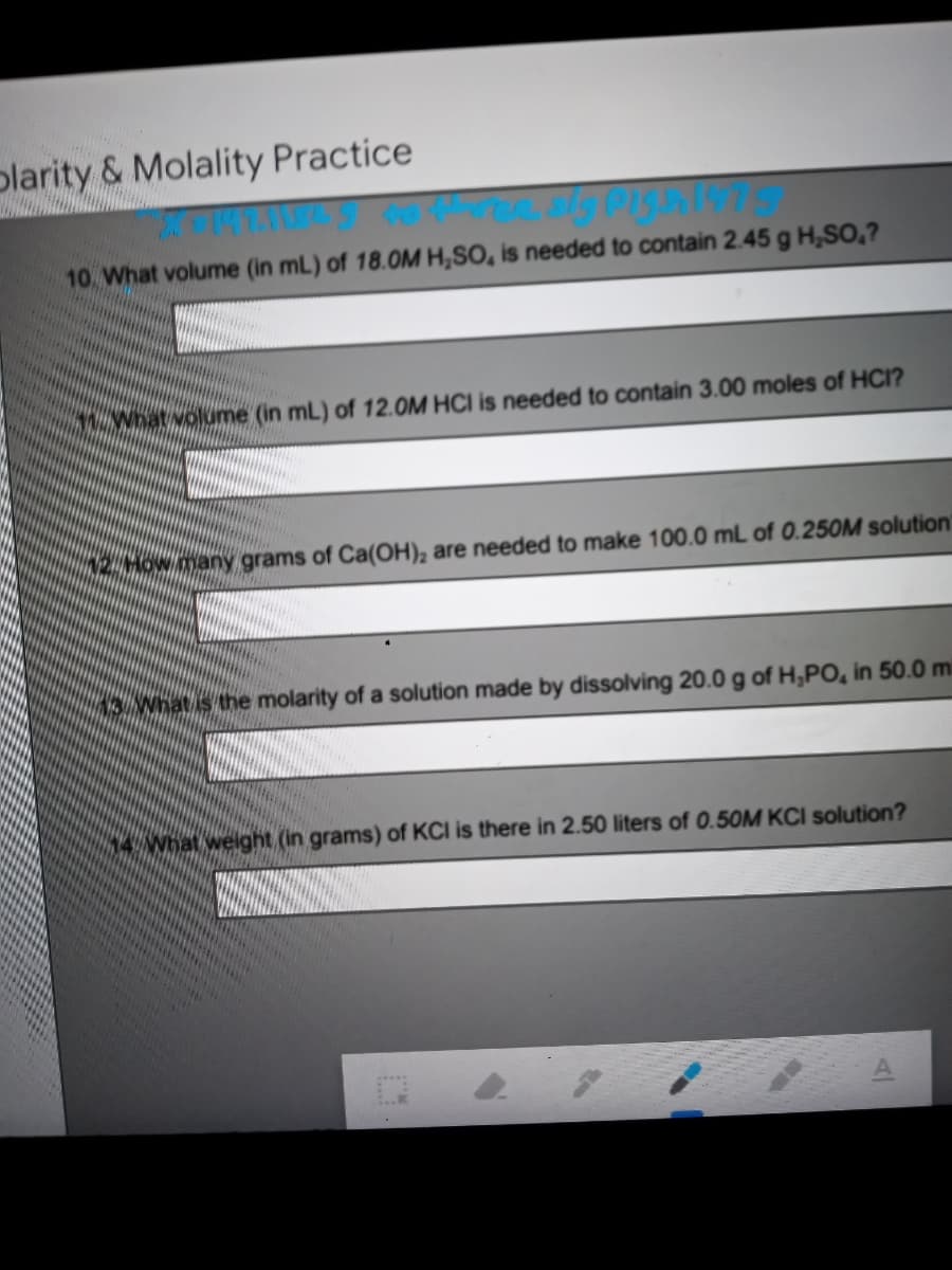 plarity & Molality Practice
10 What volume (in mL) of 18.0OM H,SO, is needed to contain 2.45 g H,SO,?
What volume (in mL) of 12.0M HCI is needed to contain 3.00 moles of HCI?
2HOW many grams of Ca(OH), are needed to make 100.0 mL of 0.250M solution
What is the molarity of a solution made by dissolving 20.0 g of H,PO, in 50.0 mi
14 What weight (in grams) of KCI is there in 2.50 liters of 0.50M KCI solution?
