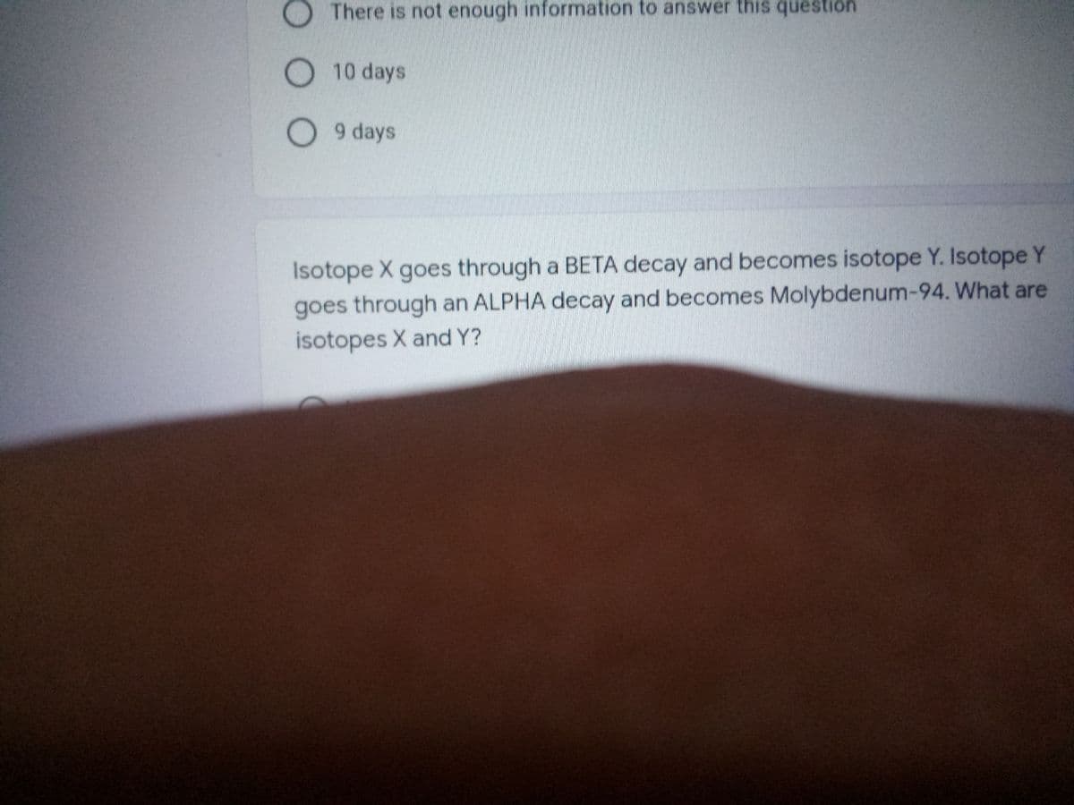 There is not enough information to answer this question
O10 days
O 9 days
Isotope X goes through a BETA decay and becomes isotope Y. Isotope Y
goes through an ALPHA decay and becomes Molybdenum-94. What are
isotopes X and Y?
