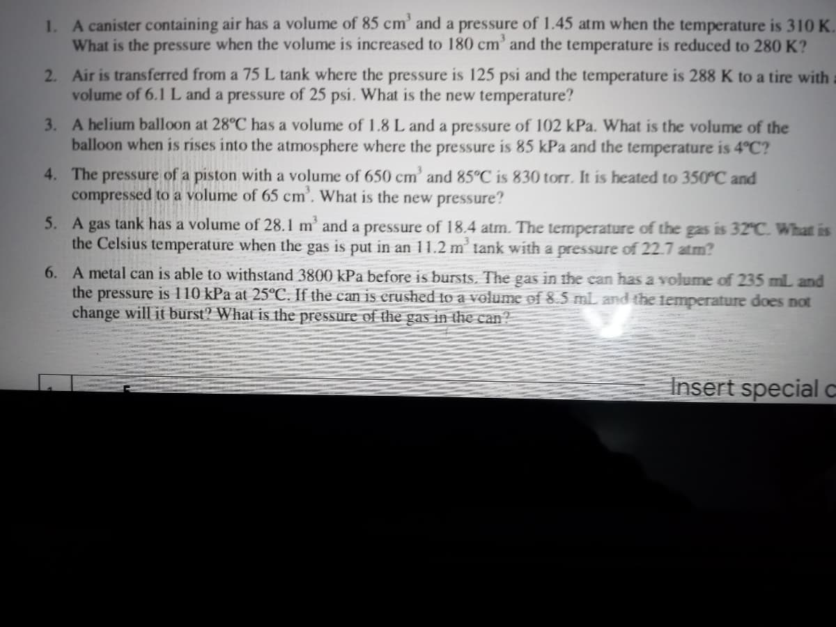 1. A canister containing air has a volume of 85 cm' and a pressure of 1.45 atm when the temperature is 310 K.
What is the pressure when the volume is increased to 180 cm' and the temperature is reduced to 280 K?
2. Air is transferred from a 75 L tank where the pressure is 125 psi and the temperature is 288 K to a tire with
volume of 6.1 L and a pressure of 25 psi. What is the new temperature?
3. A helium balloon at 28°C has a volume of 1.8 L and a pressure of 102 kPa. What is the volume of the
balloon when is rises into the atmosphere where the pressure is 85 kPa and the temperature is 4°C?
4. The pressure of a piston with a volume of 650 cm' and 85°C is 830 torr. It is heated to 350°C and
compressed to a volume of 65 cm'. What is the new pressure?
5. A gas tank has a volume of 28.1 m' and a pressure of 18.4 atm. The temperature of the gas is 32°C. What is
the Celsius temperature when the gas is put in an 11.2 m' tank with a pressure of 22.7 atm?
6. A metal can is able to withstand 3800 kPa before is bursts, The gas in the can has a volume of 235 mL and
the pressure is 110 kPa at 25°C. If the can is crushed to a volume of 8.5 ml and the temperature does not
change will it burst? What is the pressure of the gas in the can?
Insert special c
