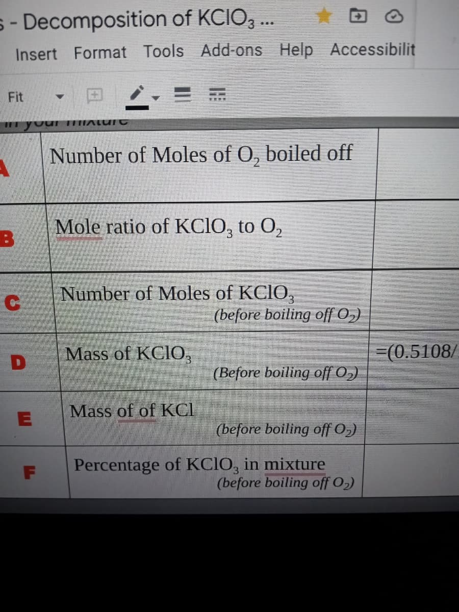 s- Decomposition of KCIO, .
Insert Format Tools Add-ons Help Accessibilit
Fit
II youI HALU
Number of Moles of O, boiled off
Mole ratio of KCIO, to O,
Number of Moles of KCIO,
(before boiling off 0,)
Mass of KCIO,
3(0.5108/
(Before boiling of[ 0,)
Mass of of KCI
(before boiling off 0,)
Percentage of KCIO, in mixture
(before boiling off O2)
F
