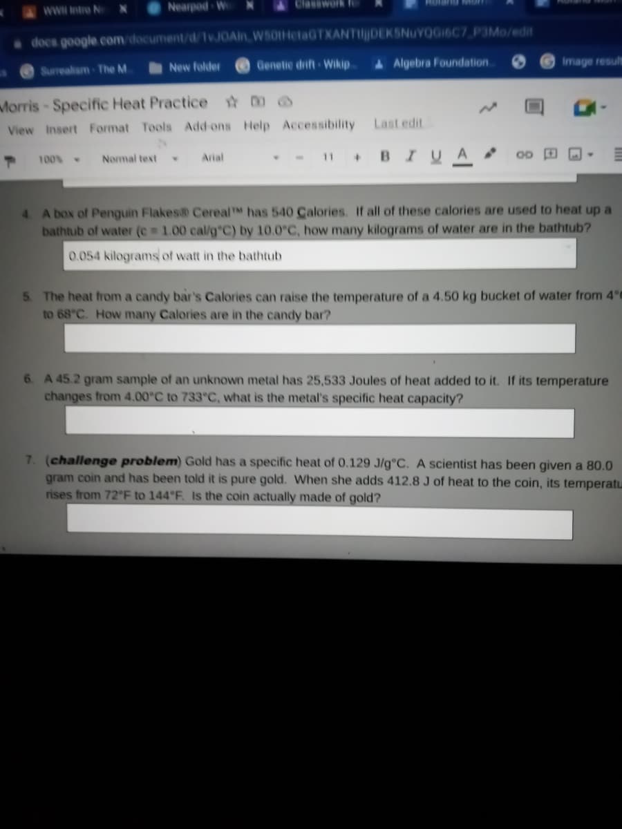 wwwntro N
Nearpod W
Classwork fe
docs google.com/document/d/1vJOAin W50HetaGTXANTIlDEKSNuYOGI6C7 P3Mo/edit
New folder
Genetic drift Wikip
4 Algebra Foundation.
Image result
Surrealam-The M.
Morris-Specific Heat Practice @
View Insert Format Tools Add ons Help Accessibility
Last edit
- - II B IUA
100%
Normal text
Arial
4 A box of Penguin Flakes CerealTM has 540 Calories. If all of these calories are used to heat up a
bathtub of water (e 1.00 cal/g C) by 10.0°C, how many kilograms of water are in the bathtub?
0.054 kilograms of watt in the bathtub
5 The heat from a candy bar's Calories can raise the temperature of a 4.50 kg bucket of water from 4°C
to 68°C. How many Calories are in the candy bar?
6. A 45.2 gram sample of an unknown metal has 25,533 Joules of heat added to it. If its temperature
changes from 4.00°C to 733°C, what is the metal's specific heat capacity?
7. (challenge problem) Gold has a specific heat of 0.129 J/g°C. A scientist has been given a 80.0
gram coin and has been told it is pure gold. When she adds 412.8 J of heat to the coin, its temperatu
rises from 72°F to 144°F. Is the coin actually made of gold?
