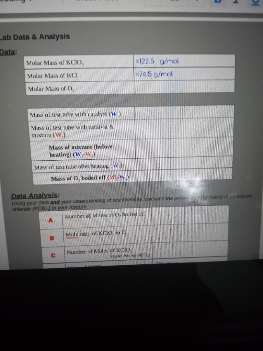 Lab Data & Analysis
Data:
Molar Mass of KCIO,
=122.5 g/mol
Molar Mass of KCI
=74.5 g/mol
Molar Mass ofO,
Mass of test tube with catalyst (W.)
Mass of test tube with catalyst &
mixture (W.)
Mass of mixture (before
heating) (W,-W)
Mass of test tube after heating (W)
Mass of O, boiled off (W-W.)
Data Analysis:
Using your data and your understanding of stoichiomety calculare the perc y mass) of potassium
chlorate (KCIO) in your mixture
Number of Moles of O. boiled off
Mole ratio of KCIO, to 0.
B
Number of Moles of KCIO
C
(before boiling off O
