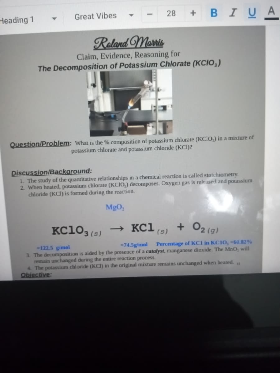 Heading 1
Great Vibes
28
+ BIU A
Reland Memis
Claim, Evidence, Reasoning for
The Decomposition of Potassium Chlorate (KCIO,)
Question/Problem: What is the % composition of potassium chlorate (KCIO) in a mixture of
potassium chlorate and potassium chloride (KCI)?
Discussion/Background:
1. The study of the quantitative relationships in a chemical reaction is called stoichiometry.
2. When heated, potassium chlorate (KCIO,) decomposes. Oxygen gas is released and potassium
chloride (KCI) is formed during the reaction.
MgO,
KC103(s)
→ KC1
+ O2 (g)
(s)
=74.5g/mol
Percentage of KCI in KC10, -60.82%
122.5 g/mol
3. The decomposition is aided by the presence of a catalyst, manganese dioxide. The MnO, will
remain unchanged during the entire reaction process.
4 The potassium chloride (KCI) in the original mixture remains unchanged when heated.
Objective:
