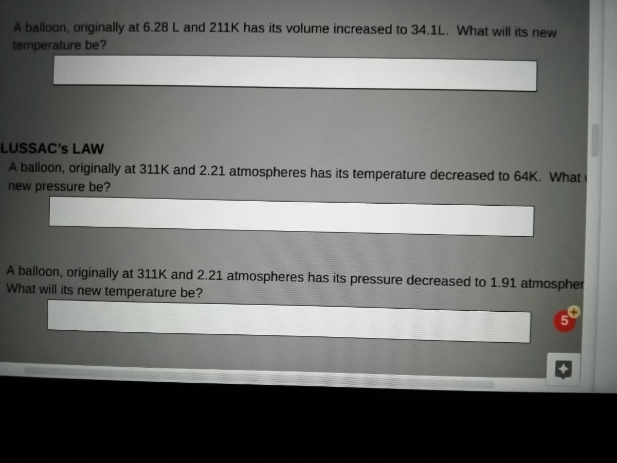 A balloon, originally at 6.28L and 211K has its volume increased to 34.1L. What will its new
temperature be?
LUSSAC's LAW
A balloon, originally at 311K and 2.21 atmospheres has its temperature decreased to 64K. What
new pressure be?
A balloon, originally at 311K and 2.21 atmospheres has its pressure decreased to 1.91 atmospher
What will its new temperature be?
