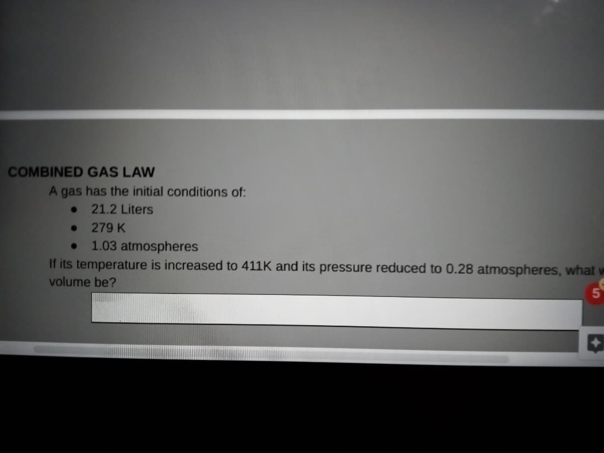 COMBINED GAS LAW
A gas has the initial conditions of:
21.2 Liters
279 K
1.03 atmospheres
If its temperature is increased to 411K and its pressure reduced to 0.28 atmospheres, what w
volume be?
