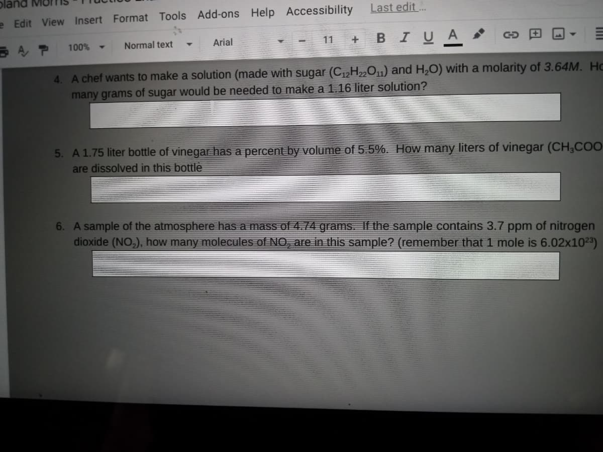 e Edit View Insert Format Tools Add-ons Help Accessibility
Last edit ..
+ BIUA
AP
Normal text
Arial
11
100%
4. A chef wants to make a solution (made with sugar (C,,H2,01) and H,O) with a molarity of 3.64M. Hc
many grams of sugar would be needed to make a 1.16 liter solution?
5. A 1.75 liter bottle of vinegar has a percent by volume of 5.5%. How many liters of vinegar (CH,COO
are dissolved in this bottle
6. A sample of the atmosphere has a mass of 4.74 grams. If the sample contains 3.7 ppm of nitrogen
dioxide (NO,), how many molecules of NO, are in this sample? (remember that 1 mole is 6.02x1023)
