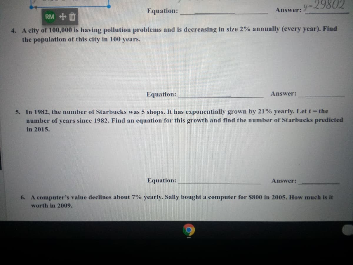 Equation:
Answer: -29802
RM
4. A city of 100,000 is having pollution problems and is decreasing in size 2% annually (every year). Find
the population of this city in 100 years.
Equation:
Answer:
5. In 1982, the number of Starbucks was 5 shops. It has exponentially grown by 21% yearly. Let t= the
number of years since 1982. Find an equation for this growth and find the number of Starbucks predicted
in 2015.
Equation:
Answer:
6. A computer's value declines about 7% yearly. Sally bought a computer for $800 in 2005. How much is it
worth in 2009.
