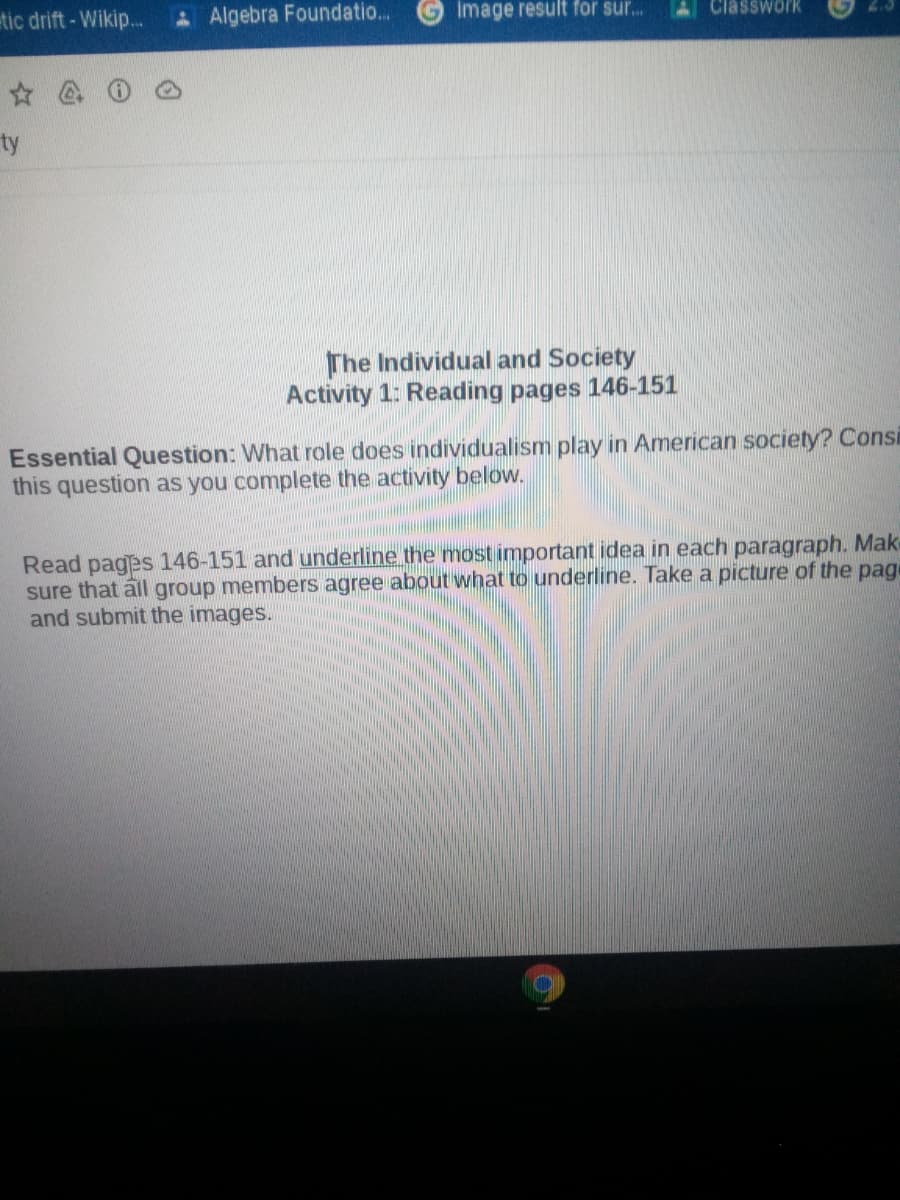 tic drift - Wikip..
A Algebra Foundatio...
Image result for sur.
Classwork
ty
The Individual and Society
Activity 1: Reading pages 146-151
Essential Question: What role does individualism play in American society? Consi
this question as you complete the activity below.
Read pages 146-151 and underline the most important idea in each paragraph. Make
sure that all group members agree about what to underline. Take a picture of the page
and submit the images.
