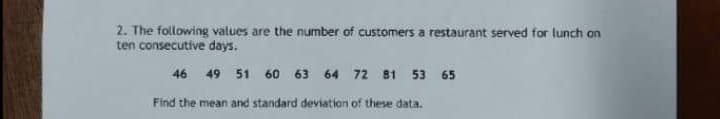 2. The following values are the number of customers a restaurant served for lunch on
ten consecutive days.
46 49
51
60 63
64 72 81 53
65
Find the mean and standard deviation of these data.
