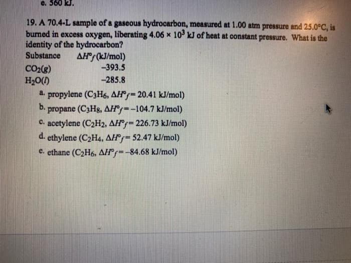 19. A 70.4-L sample of a gaseous hydrocarbon, measured at 1.00 atm pressure and 25.0°C, is
burned in excess oxygen, liberating 4.06 x 10° kJ of heat at constant pressure. What is the
identity of the hydrocarbon?
Substance
AH (kJ/mol)
-393.5
CO2(8)
H20()
-285.8
a. propylene (C3H6, AH°=20.41 kJ/mol)
b.
propane (C3H8, AH°--104.7 kJ/mol)
C. acetylene (C2H2, AH°=226.73 kJ/mol)
d. ethylene (C2H4, AH=52.47 kJ/mol)
c. ethane (C2H6, AH°=-84.68 kJ/mol)
