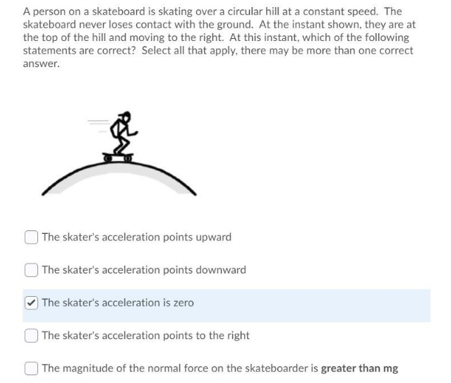 A person on a skateboard is skating over a circular hill at a constant speed. The
skateboard never loses contact with the ground. At the instant shown, they are at
the top of the hill and moving to the right. At this instant, which of the following
statements are correct? Select all that apply, there may be more than one correct
answer.
| The skater's acceleration points upward
| The skater's acceleration points downward
| The skater's acceleration is zero
) The skater's acceleration points to the right
The magnitude of the normal force on the skateboarder is greater than mg
