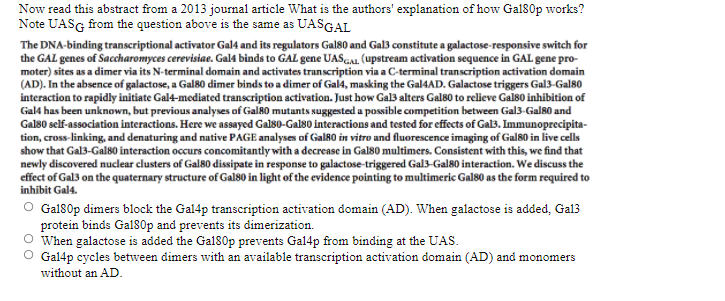 Now read this abstract from a 2013 journal article What is the authors' explanation of how Gal80p works?
Note UASG from the question above is the same as UASGAL
The DNA-binding transcriptional activator Gal4 and its regulators Gal80 and Gal3 constitute a galactose-responsive switch for
the GAL genes of Saccharomyces cerevisiae. Gal4 binds to GAL gene UASGAL. (upstream activation sequence in GAL gene pro-
moter) sites as a dimer via its N-terminal domain and activates transcription via a C-terminal transcription activation domain
(AD). In the absence of galactose, a Gal80 dimer binds to a dimer of Gal4, masking the Gal4AD. Galactose triggers Gal3-Gal80
interaction to rapidly initiate Gal4-mediated transcription activation. Just how Gal3 alters Gal80 to relieve Gals0 inhibition of
Gal4 has been unknown, but previous analyses of Gal80 mutants suggested a possible competition between Gal3-Gal80 and
Gal80 self-association interactions. Here we assayed Gal80-Gal80 interactions and tested for effects of Gal3. Immunoprecipita-
tion, cross-linking, and denaturing and native PAGE analyses of Gal80 in vitro and fluorescence imaging of Gal80 in live cells
show that Gal3-Gal80 interaction occurs concomitantly witha decrease in Gals0 multimers. Consistent with this, we find that
newly discovered nuclear clusters of Gal80 dissipate in response to galactose-triggered Gal3-Gal80 interaction. We discuss the
effect of Gal3 on the quaternary structure of Gal80 in light of the evidence pointing to multimeric Gal80 as the form required to
inhibit Gal4.
Gal80p dimers block the Gal4p transcription activation domain (AD). When galactose is added, Gal3
protein binds Gal80p and prevents its dimerization.
When galactose is added the Gal80p prevents Gal4p from binding at the UAS.
O Gal4p cycles between dimers with an available transcription activation domain (AD) and monomers
without an AD.

