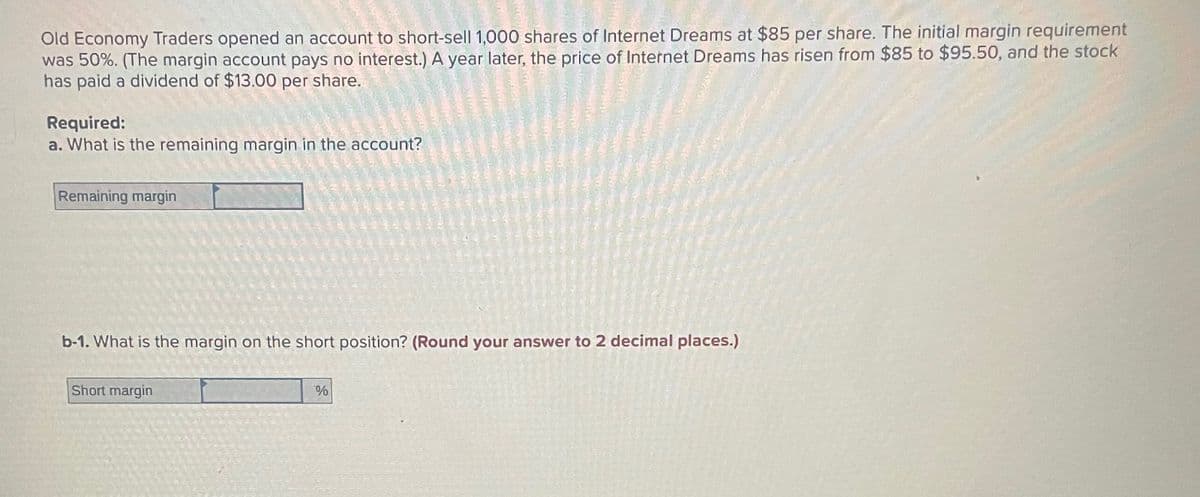 Old Economy Traders opened an account to short-sell 1,000 shares of Internet Dreams at $85 per share. The initial margin requirement
was 50%. (The margin account pays no interest.) A year later, the price of Internet Dreams has risen from $85 to $95.50, and the stock
has paid a dividend of $13.00 per share.
Required:
a. What is the remaining margin in the account?
Remaining margin
b-1. What is the margin on the short position? (Round your answer to 2 decimal places.)
Short margin
%