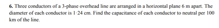 6. Three conductors of a 3-phase overhead line are arranged in a horizontal plane 6 m apart. The
diameter of each conductor is 1-24 cm. Find the capacitance of each conductor to neutral per 100
km of the line.
