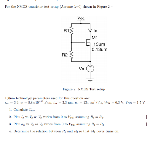 For the NMOS transistor test setup (Assume A-0) shown in Figure 2
Vdd
R13
|M1
13um
0.13um
R2
Vx
Figure 2: NMOS Test setup
130nm technology parameters used for this question are:
3.9, co = 8.8x 10-12 F/m, tor = 3.3 nm, Hn = 134 cm²/V.s, Vru = 0.3 V, VDD = 1.5 V
Car
1. Calculate Car:
2. Plot I, vs V, as V, varies from 0 to Vpp assuming R = R2.
3. Plot gm vs V, as V, varies from 0 to VDp assuming R1 = R2.
4. Determine the relation between Ry and Ry so that Mi never turns on.
