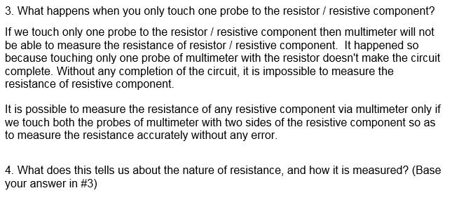 3. What happens when you only touch one probe to the resistor / resistive component?
If we touch only one probe to the resistor / resistive component then multimeter will not
be able to measure the resistance of resistor / resistive component. It happened so
because touching only one probe of multimeter with the resistor doesn't make the circuit
complete. Without any completion of the circuit, it is impossible to measure the
resistance of resistive component.
It is possible to measure the resistance of any resistive component via multimeter only if
we touch both the probes of multimeter with two sides of the resistive component so as
to measure the resistance accurately without any error.
4. What does this tells us about the nature of resistance, and how it is measured? (Base
your answer in #3)
