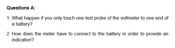 Questions A:
1. What happen if you only touch one test probe of the voltmeter to one end of
a battery?
2. How does the meter have to connect to the battery in order to provide an
indication?
