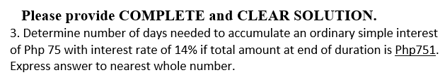 Please provide COMPLETE and CLEAR SOLUTION.
3. Determine number of days needed to accumulate an ordinary simple interest
of Php 75 with interest rate of 14% if total amount at end of duration is Php751.
Express answer to nearest whole number.
